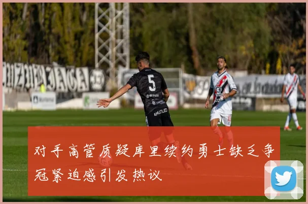 对手高管质疑库里续约勇士缺乏争冠紧迫感引发热议