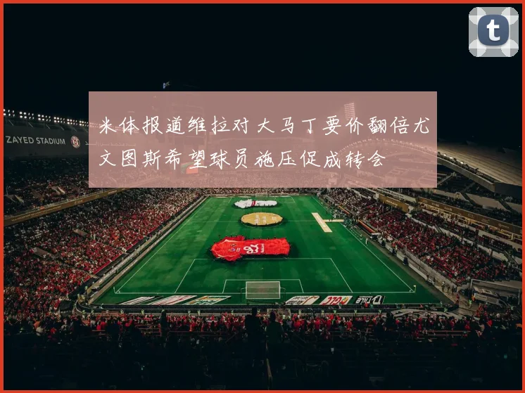 米体报道维拉对大马丁要价翻倍尤文图斯希望球员施压促成转会