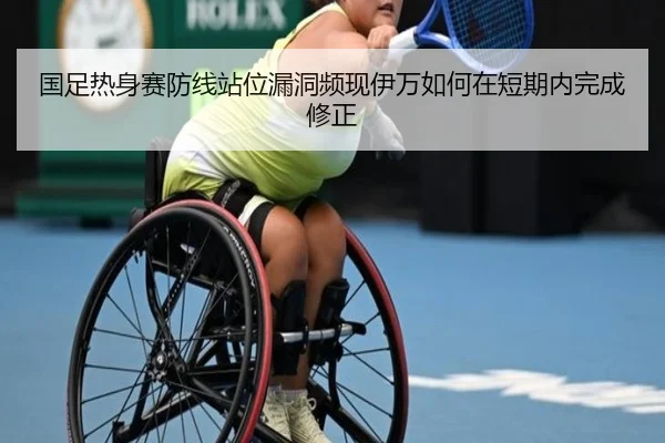 国足热身赛防线站位漏洞频现伊万如何在短期内完成修正